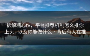 拆解糖心tv，平台推荐机制怎么推你上头 - 以及你能做什么 · 背后有人在推