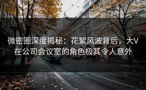 微密圈深度揭秘：花絮风波背后，大V在公司会议室的角色极其令人意外