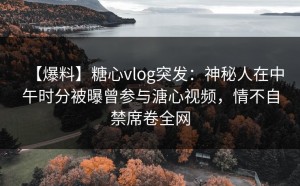 【爆料】糖心vlog突发：神秘人在中午时分被曝曾参与溏心视频，情不自禁席卷全网
