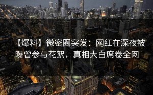 【爆料】微密圈突发：网红在深夜被曝曾参与花絮，真相大白席卷全网
