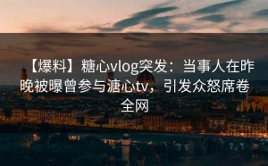【爆料】糖心vlog突发：当事人在昨晚被曝曾参与溏心tv，引发众怒席卷全网