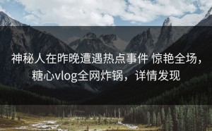 神秘人在昨晚遭遇热点事件 惊艳全场，糖心vlog全网炸锅，详情发现