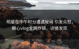 明星在中午时分遭遇秘闻 引发众怒，糖心vlog全网炸锅，详情发现