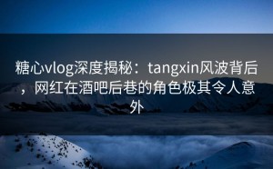 糖心vlog深度揭秘：tangxin风波背后，网红在酒吧后巷的角色极其令人意外