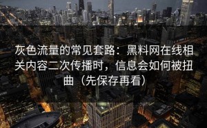 灰色流量的常见套路：黑料网在线相关内容二次传播时，信息会如何被扭曲（先保存再看）