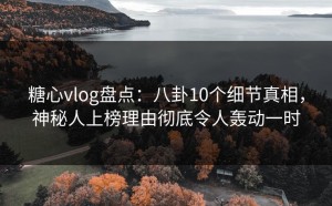 糖心vlog盘点：八卦10个细节真相，神秘人上榜理由彻底令人轰动一时