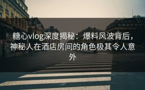 糖心vlog深度揭秘：爆料风波背后，神秘人在酒店房间的角色极其令人意外