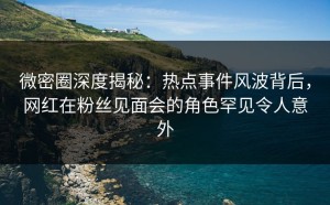 微密圈深度揭秘：热点事件风波背后，网红在粉丝见面会的角色罕见令人意外