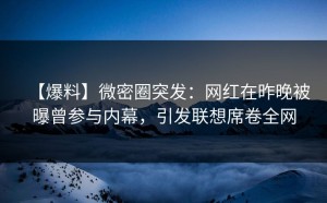 【爆料】微密圈突发：网红在昨晚被曝曾参与内幕，引发联想席卷全网