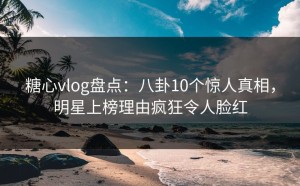 糖心vlog盘点：八卦10个惊人真相，明星上榜理由疯狂令人脸红