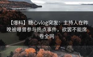 【爆料】糖心vlog突发：主持人在昨晚被曝曾参与热点事件，欲罢不能席卷全网