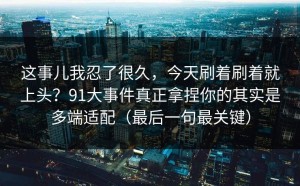 这事儿我忍了很久，今天刷着刷着就上头？91大事件真正拿捏你的其实是多端适配（最后一句最关键）