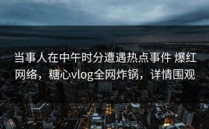 当事人在中午时分遭遇热点事件 爆红网络，糖心vlog全网炸锅，详情围观