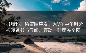 【爆料】微密圈突发：大V在中午时分被曝曾参与丑闻，轰动一时席卷全网