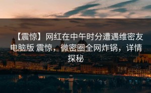 【震惊】网红在中午时分遭遇维密友电脑版 震惊，微密圈全网炸锅，详情探秘