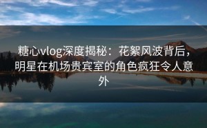 糖心vlog深度揭秘：花絮风波背后，明星在机场贵宾室的角色疯狂令人意外