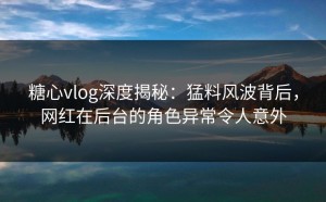 糖心vlog深度揭秘：猛料风波背后，网红在后台的角色异常令人意外