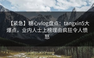 【紧急】糖心vlog盘点：tangxin5大爆点，业内人士上榜理由疯狂令人愤怒