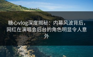 糖心vlog深度揭秘：内幕风波背后，网红在演唱会后台的角色明显令人意外