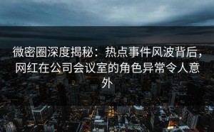 微密圈深度揭秘：热点事件风波背后，网红在公司会议室的角色异常令人意外