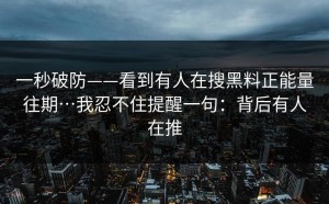 一秒破防——看到有人在搜黑料正能量往期…我忍不住提醒一句：背后有人在推