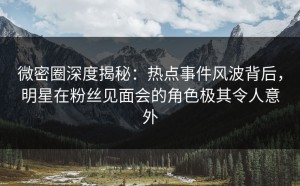 微密圈深度揭秘：热点事件风波背后，明星在粉丝见面会的角色极其令人意外
