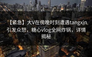 【紧急】大V在傍晚时刻遭遇tangxin 引发众怒，糖心vlog全网炸锅，详情揭秘