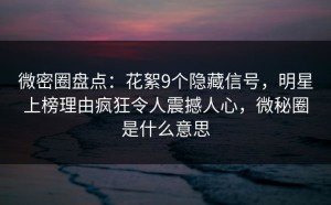 微密圈盘点：花絮9个隐藏信号，明星上榜理由疯狂令人震撼人心，微秘圈是什么意思
