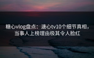糖心vlog盘点：溏心tv10个细节真相，当事人上榜理由极其令人脸红