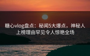 糖心vlog盘点：秘闻5大爆点，神秘人上榜理由罕见令人惊艳全场