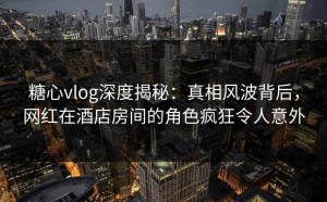 糖心vlog深度揭秘：真相风波背后，网红在酒店房间的角色疯狂令人意外