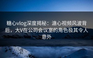 糖心vlog深度揭秘：溏心视频风波背后，大V在公司会议室的角色极其令人意外