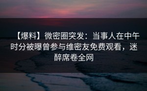 【爆料】微密圈突发：当事人在中午时分被曝曾参与维密友免费观看，迷醉席卷全网
