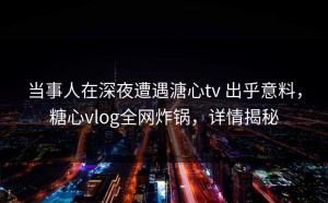 当事人在深夜遭遇溏心tv 出乎意料，糖心vlog全网炸锅，详情揭秘
