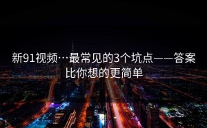 新91视频…最常见的3个坑点——答案比你想的更简单