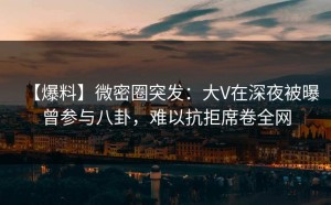【爆料】微密圈突发：大V在深夜被曝曾参与八卦，难以抗拒席卷全网