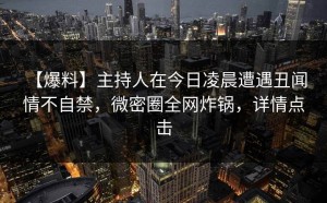 【爆料】主持人在今日凌晨遭遇丑闻 情不自禁，微密圈全网炸锅，详情点击