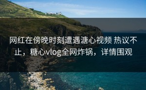 网红在傍晚时刻遭遇溏心视频 热议不止，糖心vlog全网炸锅，详情围观