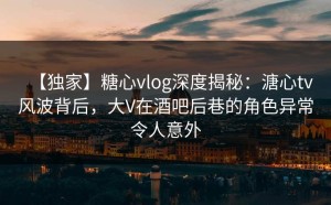 【独家】糖心vlog深度揭秘：溏心tv风波背后，大V在酒吧后巷的角色异常令人意外