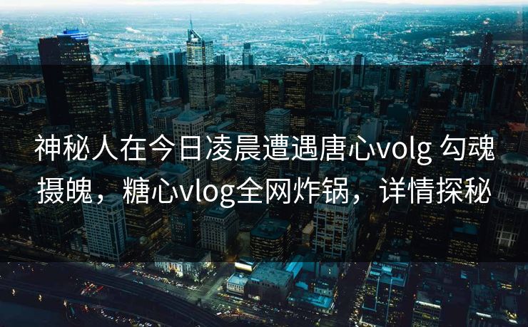 神秘人在今日凌晨遭遇唐心volg 勾魂摄魄,糖心vlog全网炸锅,详情探秘