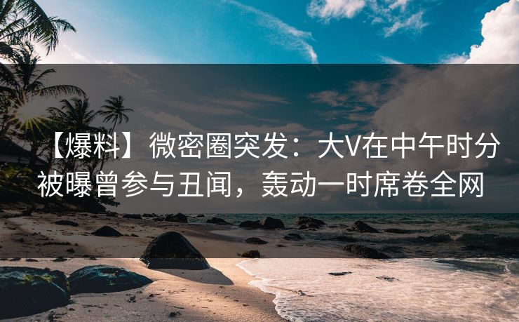 【爆料】微密圈突发:大V在中午时分被曝曾参与丑闻,轰动一时席卷全网 【爆料】微密圈突发:大V在中午时分被曝曾参与丑闻,轰动一时席卷全网