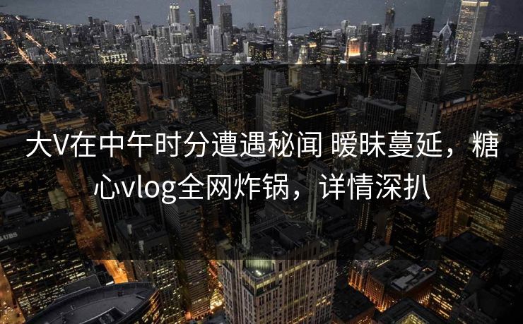 大V在中午时分遭遇秘闻 暧昧蔓延,糖心vlog全网炸锅,详情深扒 大V在中午时分遭遇秘闻 暧昧蔓延,糖心vlog全网炸锅,详情深扒