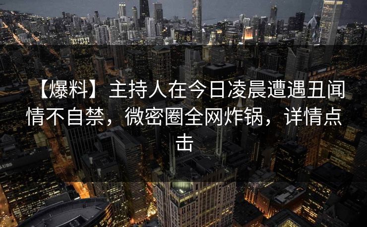 【爆料】主持人在今日凌晨遭遇丑闻 情不自禁,微密圈全网炸锅,详情点击 【爆料】主持人在今日凌晨遭遇丑闻 情不自禁,微密圈全网炸锅,详情点击