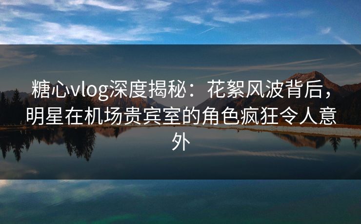 糖心vlog深度揭秘:花絮风波背后,明星在机场贵宾室的角色疯狂令人意外 糖心vlog深度揭秘:花絮风波背后,明星在机场贵宾室的角色疯狂令人意外
