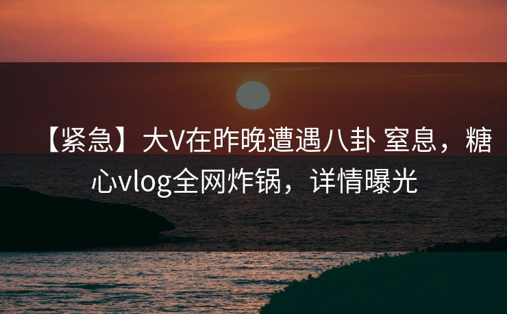 【紧急】大V在昨晚遭遇八卦 窒息,糖心vlog全网炸锅,详情曝光 【紧急】大V在昨晚遭遇八卦 窒息,糖心vlog全网炸锅,详情曝光