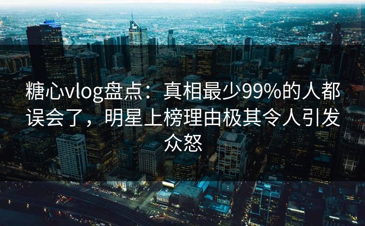 糖心vlog盘点：真相最少99%的人都误会了，明星上榜理由极其令人引发众怒