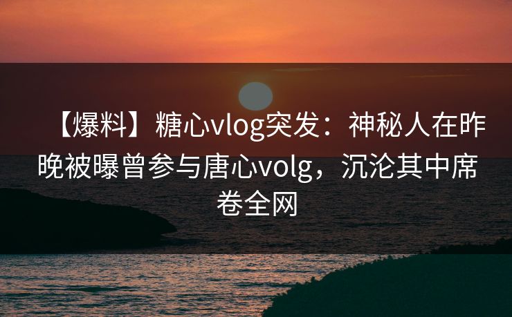 【爆料】糖心vlog突发:神秘人在昨晚被曝曾参与唐心volg,沉沦其中席卷全网 【爆料】糖心vlog突发:神秘人在昨晚被曝曾参与唐心volg,沉沦其中席卷全网