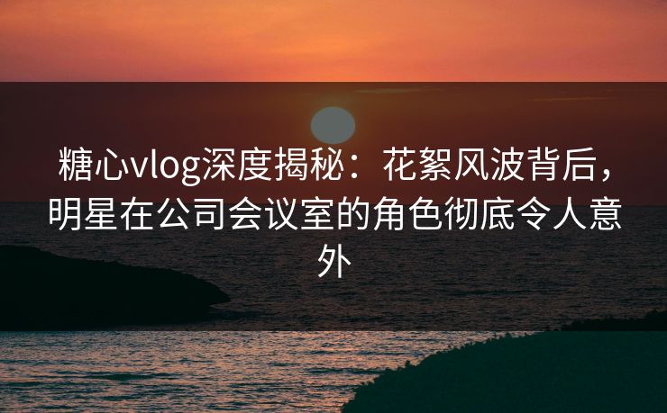 糖心vlog深度揭秘:花絮风波背后,明星在公司会议室的角色彻底令人意外 糖心vlog深度揭秘:花絮风波背后,明星在公司会议室的角色彻底令人意外