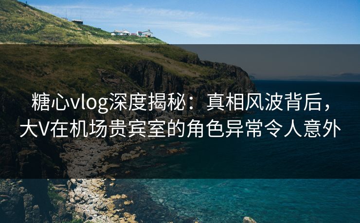 糖心vlog深度揭秘:真相风波背后,大V在机场贵宾室的角色异常令人意外 糖心vlog深度揭秘:真相风波背后,大V在机场贵宾室的角色异常令人意外