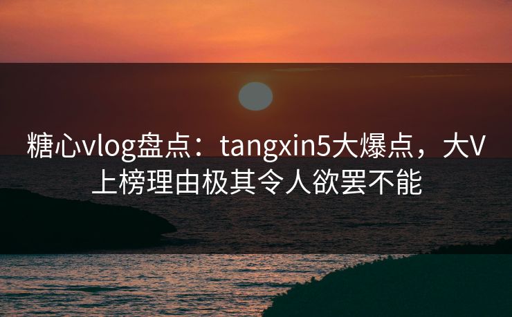 糖心vlog盘点：tangxin5大爆点，大V上榜理由极其令人欲罢不能